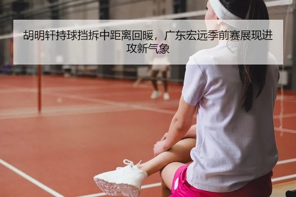 胡明轩持球挡拆中距离回暖，广东宏远季前赛展现进攻新气象